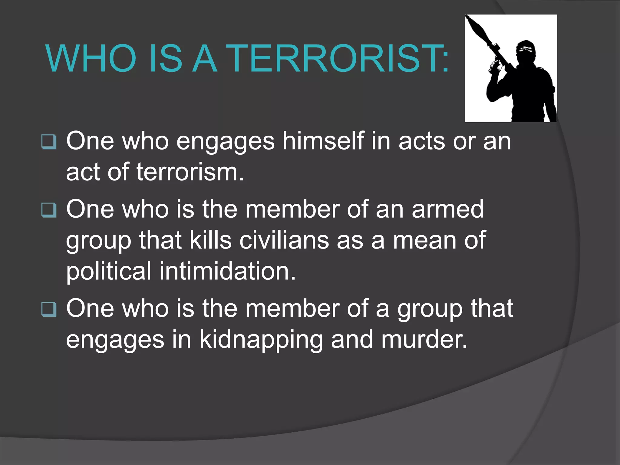 WHO IS A TERRORIST:
 One who engages himself in acts or an
act of terrorism.
 One who is the member of an armed
group that kills civilians as a mean of
political intimidation.
 One who is the member of a group that
engages in kidnapping and murder.
 