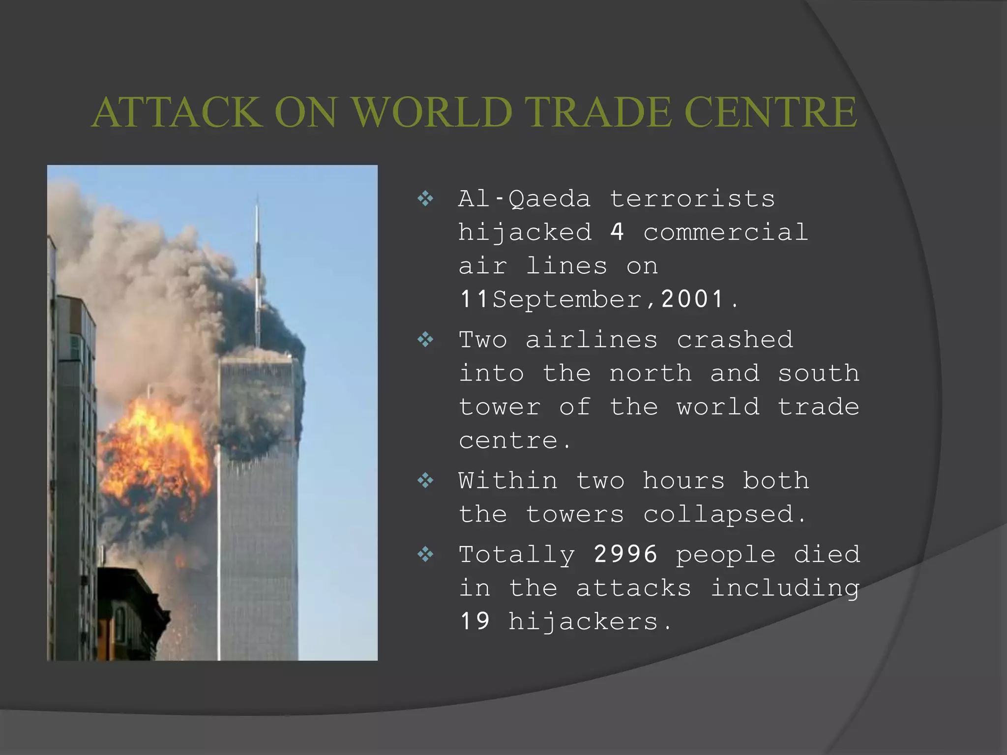 ATTACK ON WORLD TRADE CENTRE
 Al-Qaeda terrorists
hijacked 4 commercial
air lines on
11September,2001.
 Two airlines crashed
into the north and south
tower of the world trade
centre.
 Within two hours both
the towers collapsed.
 Totally 2996 people died
in the attacks including
19 hijackers.
 