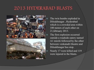 2013 HYDERABAD BLASTS
 The twin bombs exploded in
Dilsukhnagar , Hyderabad
which is a crowded area within
100 meters of each other on
21,february 2013.
 The first explosion occurred
outside a roadside eatery named
A1 mirchi followed by the other
between venkatadri theatre and
Dilsukhnagar bus stop.
 Nearly 17 were killed and 119
were injured in the blasts.
 
