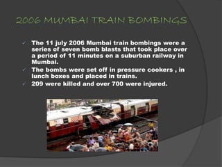 2006 MUMBAI TRAIN BOMBINGS
 The 11 july 2006 Mumbai train bombings were a
series of seven bomb blasts that took place over
a period of 11 minutes on a suburban railway in
Mumbai.
 The bombs were set off in pressure cookers , in
lunch boxes and placed in trains.
 209 were killed and over 700 were injured.
 