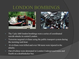 LONDON BOMBINGS
 The 7 july 2005 london bombings were a series of coordinated
suicide attacks in central London .
 Terrorists targeted civilians using the public transport system during
the morning rush hour.
 52 civilians were killed and over 700 more were injured in the
attacks.
 Out of 4,three were detonated in London Underground trains and
fourth on a doubledecker bus.
 