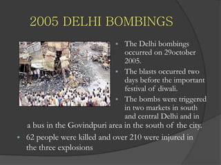 2005 DELHI BOMBINGS
 The Delhi bombings
occurred on 29october
2005.
 The blasts occurred two
days before the important
festival of diwali.
 The bombs were triggered
in two markets in south
and central Delhi and in
a bus in the Govindpuri area in the south of the city.
 62 people were killed and over 210 were injured in
the three explosions
 