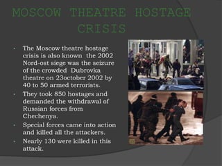 MOSCOW THEATRE HOSTAGE
CRISIS
• The Moscow theatre hostage
crisis is also known the 2002
Nord-ost siege was the seizure
of the crowded Dubrovka
theatre on 23october 2002 by
40 to 50 armed terrorists.
• They took 850 hostages and
demanded the withdrawal of
Russian forces from
Chechenya.
• Special forces came into action
and killed all the attackers.
• Nearly 130 were killed in this
attack.
 