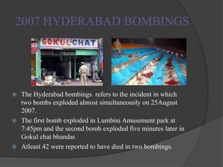 2007 HYDERABAD BOMBINGS
 The Hyderabad bombings refers to the incident in which
two bombs exploded almost simultaneously on 25August
2007.
 The first bomb exploded in Lumbini Amusement park at
7:45pm and the second bomb exploded five minutes later in
Gokul chat bhandar.
 Atleast 42 were reported to have died in two bombings.
 