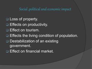 Social ,political and economic impact
 Loss of property.
 Effects on productivity.
 Effect on tourism.
 Effects the living condition of population.
 Destabilization of an existing
government.
 Effect on financial market.
 