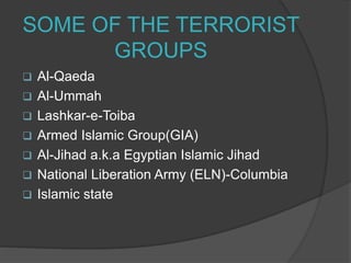 SOME OF THE TERRORIST
GROUPS
 Al-Qaeda
 Al-Ummah
 Lashkar-e-Toiba
 Armed Islamic Group(GIA)
 Al-Jihad a.k.a Egyptian Islamic Jihad
 National Liberation Army (ELN)-Columbia
 Islamic state
 