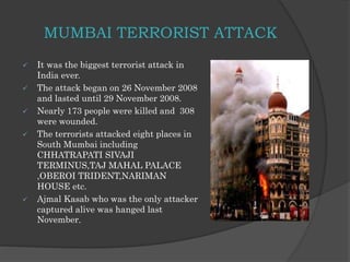 MUMBAI TERRORIST ATTACK
 It was the biggest terrorist attack in
India ever.
 The attack began on 26 November 2008
and lasted until 29 November 2008.
 Nearly 173 people were killed and 308
were wounded.
 The terrorists attacked eight places in
South Mumbai including
CHHATRAPATI SIVAJI
TERMINUS,TAJ MAHAL PALACE
,OBEROI TRIDENT,NARIMAN
HOUSE etc.
 Ajmal Kasab who was the only attacker
captured alive was hanged last
November.
 