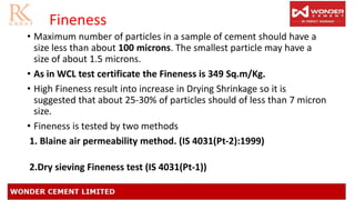 Fineness
• Maximum number of particles in a sample of cement should have a
size less than about 100 microns. The smallest particle may have a
size of about 1.5 microns.
• As in WCL test certificate the Fineness is 349 Sq.m/Kg.
• High Fineness result into increase in Drying Shrinkage so it is
suggested that about 25-30% of particles should of less than 7 micron
size.
• Fineness is tested by two methods
1. Blaine air permeability method. (IS 4031(Pt-2):1999)
2.Dry sieving Fineness test (IS 4031(Pt-1))
 