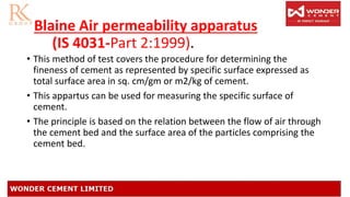 Blaine Air permeability apparatus
(IS 4031-Part 2:1999).
• This method of test covers the procedure for determining the
fineness of cement as represented by specific surface expressed as
total surface area in sq. cm/gm or m2/kg of cement.
• This appartus can be used for measuring the specific surface of
cement.
• The principle is based on the relation between the flow of air through
the cement bed and the surface area of the particles comprising the
cement bed.
 