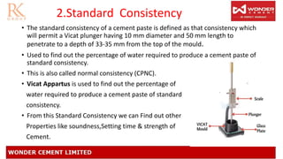 2.Standard Consistency
• The standard consistency of a cement paste is defined as that consistency which
will permit a Vicat plunger having 10 mm diameter and 50 mm length to
penetrate to a depth of 33-35 mm from the top of the mould.
• Used to find out the percentage of water required to produce a cement paste of
standard consistency.
• This is also called normal consistency (CPNC).
• Vicat Appartus is used to find out the percentage of
water required to produce a cement paste of standard
consistency.
• From this Standard Consistency we can Find out other
Properties like soundness,Setting time & strength of
Cement.
 
