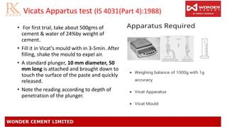 Vicats Appartus test (IS 4031(Part 4):1988)
• For first trial, take about 500gms of
cement & water of 24%by weight of
cement.
• Fill it in Vicat’s mould with in 3-5min. After
filling, shake the mould to expel air.
• A standard plunger, 10 mm diameter, 50
mm long is attached and brought down to
touch the surface of the paste and quickly
released.
• Note the reading according to depth of
penetration of the plunger.
 
