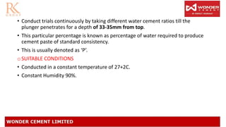 • Conduct trials continuously by taking different water cement ratios till the
plunger penetrates for a depth of 33-35mm from top.
• This particular percentage is known as percentage of water required to produce
cement paste of standard consistency.
• This is usually denoted as ‘P’.
o SUITABLE CONDITIONS
• Conducted in a constant temperature of 27+2C.
• Constant Humidity 90%.
 