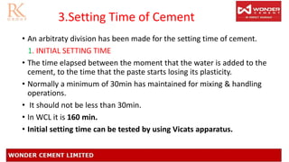 3.Setting Time of Cement
• An arbitraty division has been made for the setting time of cement.
1. INITIAL SETTING TIME
• The time elapsed between the moment that the water is added to the
cement, to the time that the paste starts losing its plasticity.
• Normally a minimum of 30min has maintained for mixing & handling
operations.
• It should not be less than 30min.
• In WCL it is 160 min.
• Initial setting time can be tested by using Vicats apparatus.
 