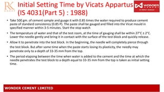Initial Setting Time by Vicats Appartus
(IS 4031(Part 5) : 1988)
• Take 500 gm. of cement sample and guage it with 0.85 times the water required to produce cement
paste of standard consistency (0.85 P). The paste shall be gauged and filled into the Vicat mould in
specified manner within 3-5 minutes. Start the stop watch
• The temperature of water and that of the test room, at the time of gauging shall be within 27°C ± 2°C.
Lower the needle gently and bring it in contact with the surface of the test block and quickly release.
• Allow it to penetrate into the test block. In the beginning, the needle will completely pierce through
the test block. But after some time when the paste starts losing its plasticity, the needly may
penetrate only to a depth of 33-35 mm from the top.
• The period elapsing between the time when water is added to the cement and the time at which the
needle penetrates the test block to a depth equal to 33-35 mm from the top is taken as initial setting
time.
 