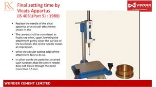 Final setting time by
Vicats Appartus
(IS 4031(Part 5) : 1988)
• Replace the needle of the Vicat
appartus by a circular attachment
shown in the
• The cement shall be considered as
finally set when, upon, lowering the
attachment gently cover the surface of
the test block, the centre needle makes
an impression.
• while the circular cutting edge of the
attachment fails to do so.
• In other words the paste has attained
such hardness that the centre needle
does not pierce through the paste
more than 0.5 mm.
 
