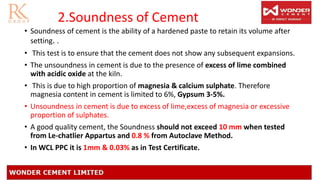 2.Soundness of Cement
• Soundness of cement is the ability of a hardened paste to retain its volume after
setting. .
• This test is to ensure that the cement does not show any subsequent expansions.
• The unsoundness in cement is due to the presence of excess of lime combined
with acidic oxide at the kiln.
• This is due to high proportion of magnesia & calcium sulphate. Therefore
magnesia content in cement is limited to 6%, Gypsum 3-5%.
• Unsoundness in cement is due to excess of lime,excess of magnesia or excessive
proportion of sulphates.
• A good quality cement, the Soundness should not exceed 10 mm when tested
from Le-chatlier Appartus and 0.8 % from Autoclave Method.
• In WCL PPC it is 1mm & 0.03% as in Test Certificate.
 