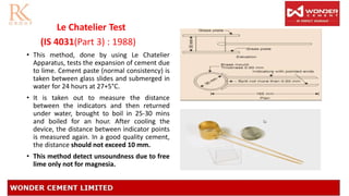 Le Chatelier Test
(IS 4031(Part 3) : 1988)
• This method, done by using Le Chatelier
Apparatus, tests the expansion of cement due
to lime. Cement paste (normal consistency) is
taken between glass slides and submerged in
water for 24 hours at 27+5°C.
• It is taken out to measure the distance
between the indicators and then returned
under water, brought to boil in 25-30 mins
and boiled for an hour. After cooling the
device, the distance between indicator points
is measured again. In a good quality cement,
the distance should not exceed 10 mm.
• This method detect unsoundness due to free
lime only not for magnesia.
 