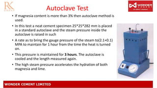 Autoclave Test
• If magnesia content is more than 3% then autoclave method is
used.
• In this test a neat cement specimen 25*25*282 mm is placed
in a standard autoclave and the steam pressure inside the
autoclave is raised in such
• A rate as to bring the gauge pressure of the steam to(2.1+0.1)
MPA to maintain for 1 hour from the time the heat is turned
on.
• This pressure is maintained for 3 hours. The autoclave is
cooled and the length measured again.
• The high steam pressure accelerates the hydration of both
magnesia and lime.
 
