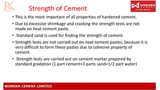 Strength of Cement
• This is the most important of all properties of hardened cement.
• Due to excessive shrinkage and cracking the strength tests are not
made on heat cement paste.
• Standard sand is used for finding the strength of cement.
• Strength tests are not carried out on neat cement pastes, because it is
very difficult to form these pastes due to cohesive property of
cement.
• Strength tests are carried out on cement mortar prepared by
standard gradation (1 part cement+3 parts sand+1/2 part water)
 