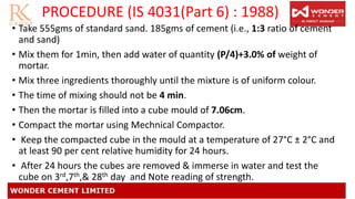 PROCEDURE (IS 4031(Part 6) : 1988)
• Take 555gms of standard sand. 185gms of cement (i.e., 1:3 ratio of cement
and sand)
• Mix them for 1min, then add water of quantity (P/4)+3.0% of weight of
mortar.
• Mix three ingredients thoroughly until the mixture is of uniform colour.
• The time of mixing should not be 4 min.
• Then the mortar is filled into a cube mould of 7.06cm.
• Compact the mortar using Mechnical Compactor.
• Keep the compacted cube in the mould at a temperature of 27°C ± 2°C and
at least 90 per cent relative humidity for 24 hours.
• After 24 hours the cubes are removed & immerse in water and test the
cube on 3rd,7th,& 28th day and Note reading of strength.
 