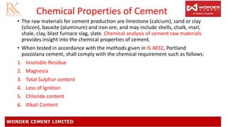 Chemical Properties of Cement
• The raw materials for cement production are limestone (calcium), sand or clay
(silicon), bauxite (aluminum) and iron ore, and may include shells, chalk, marl,
shale, clay, blast furnace slag, slate. Chemical analysis of cement raw materials
provides insight into the chemical properties of cement.
• When tested in accordance with the methods given in IS 4032, Portland
pozzolana cement, shall comply with the chemical requirement such as follows:
1. Insoluble Residue
2. Magnesia
3. Total Sulphur content
4. Loss of Ignition
5. Chloride content
6. Alkali Content
 