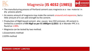 Magnesia (IS 4032 (1985))
• The manufacturing process of Portland cement uses magnesia as a raw material in
dry process plants.
• An excess amount of magnesia may make the cement unsound and expansive, but a
little amount of it can add strength to the cement.
• Production of MgO-based cement also causes less CO2 emission. All cement is
limited to a content of 6% MgO as per IS 1489(prt-1):2015 & in Wonder PPC it is
found as 1.08%.
• Magnesia can be tested by two method.
1.Gravemetric method
2.EDTA method
 