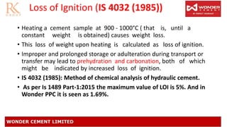 Loss of Ignition (IS 4032 (1985))
• Heating a cement sample at 900 - 1000°C ( that is, until a
constant weight is obtained) causes weight loss.
• This loss of weight upon heating is calculated as loss of ignition.
• Improper and prolonged storage or adulteration during transport or
transfer may lead to prehydration and carbonation, both of which
might be indicated by increased loss of ignition.
• IS 4032 (1985): Method of chemical analysis of hydraulic cement.
• As per Is 1489 Part-1:2015 the maximum value of LOI is 5%. And in
Wonder PPC it is seen as 1.69%.
 