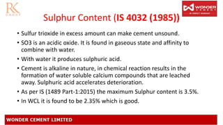 Sulphur Content (IS 4032 (1985))
• Sulfur trioxide in excess amount can make cement unsound.
• SO3 is an acidic oxide. It is found in gaseous state and affinity to
combine with water.
• With water it produces sulphuric acid.
• Cement is alkaline in nature, in chemical reaction results in the
formation of water soluble calcium compounds that are leached
away. Sulphuric acid accelerates deterioration.
• As per IS (1489 Part-1:2015) the maximum Sulphur content is 3.5%.
• In WCL it is found to be 2.35% which is good.
 