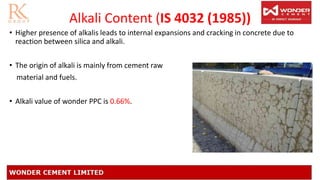 Alkali Content (IS 4032 (1985))
• Higher presence of alkalis leads to internal expansions and cracking in concrete due to
reaction between silica and alkali.
• The origin of alkali is mainly from cement raw
material and fuels.
• Alkali value of wonder PPC is 0.66%.
 