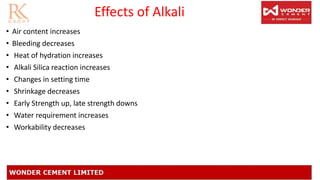 Effects of Alkali
• Air content increases
• Bleeding decreases
• Heat of hydration increases
• Alkali Silica reaction increases
• Changes in setting time
• Shrinkage decreases
• Early Strength up, late strength downs
• Water requirement increases
• Workability decreases
 