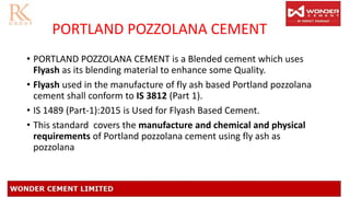 PORTLAND POZZOLANA CEMENT
• PORTLAND POZZOLANA CEMENT is a Blended cement which uses
Flyash as its blending material to enhance some Quality.
• Flyash used in the manufacture of fly ash based Portland pozzolana
cement shall conform to IS 3812 (Part 1).
• IS 1489 (Part-1):2015 is Used for Flyash Based Cement.
• This standard covers the manufacture and chemical and physical
requirements of Portland pozzolana cement using fly ash as
pozzolana
 