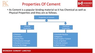 Properties Of Cement
• As Cement is a popular binding material so it has Chemical as well as
Physical Properties and they are as follows.
Properties of Cement
Physical
Properties
Chemical
Properties
1.Fineness
2.Soundness
3.Setting Time
4.Compressive strength
5.Standard Consistency
6.Drying Shrinkage
1.Insoluble Residue
2.Magnesia
3.Total Sulphur Content
4.Loss of Ignition
5.Chloride Content
6.Alkali Content
 