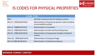 IS CODES FOR PHYSICAL PROPERTIES
IS CODE TITLE
4031 Methods of physical tests for hydraulic cement
(Part 2) : 1999 (Reaff:2013) Determination of fineness by specific surface by Blaine
air permeability method
(Part 3) : 1988(Reaff:2014) Determination of soundness
(Part 5) : 1988 (Reaff:2014) Determination of initial and final setting times
(Part 6) : 1988 (Reaff:2014) Determination of compressive strength of hydraulic
cement
(Part 10) : 1988 (Reaff:2014) Determination of drying shrinkage
(Part 4):1988 (Reaff:2014) Determination of standard consistency
 