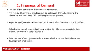 1. Fineness of Cement
• The size of the particles of the cement is its fineness.
• The required fineness of good cement is achieved through grinding the
clinker in the last step of cement production process.
• As per IS 1489(PT-1):2015 the minimum fineness of PPC cement is 300 SQ.M/KG.
• As hydration rate of cement is directly related to the cement particle size,
fineness of cement is very important.
• Finer cement offers a greater surface area for hydration and hence faster the
development of strength.
 
