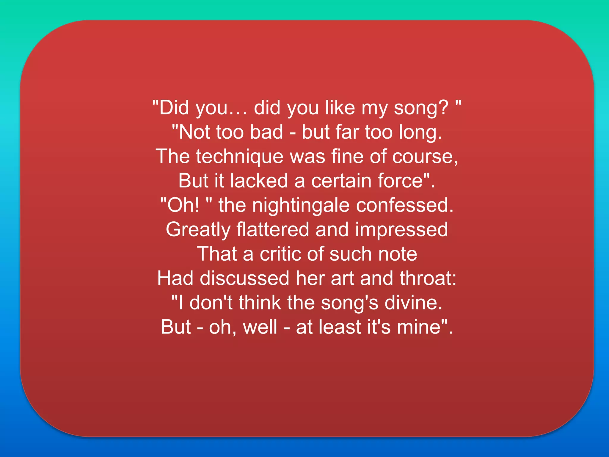 "Did you… did you like my song? "
"Not too bad - but far too long.
The technique was fine of course,
But it lacked a certain force".
"Oh! " the nightingale confessed.
Greatly flattered and impressed
That a critic of such note
Had discussed her art and throat:
"I don't think the song's divine.
But - oh, well - at least it's mine".
 