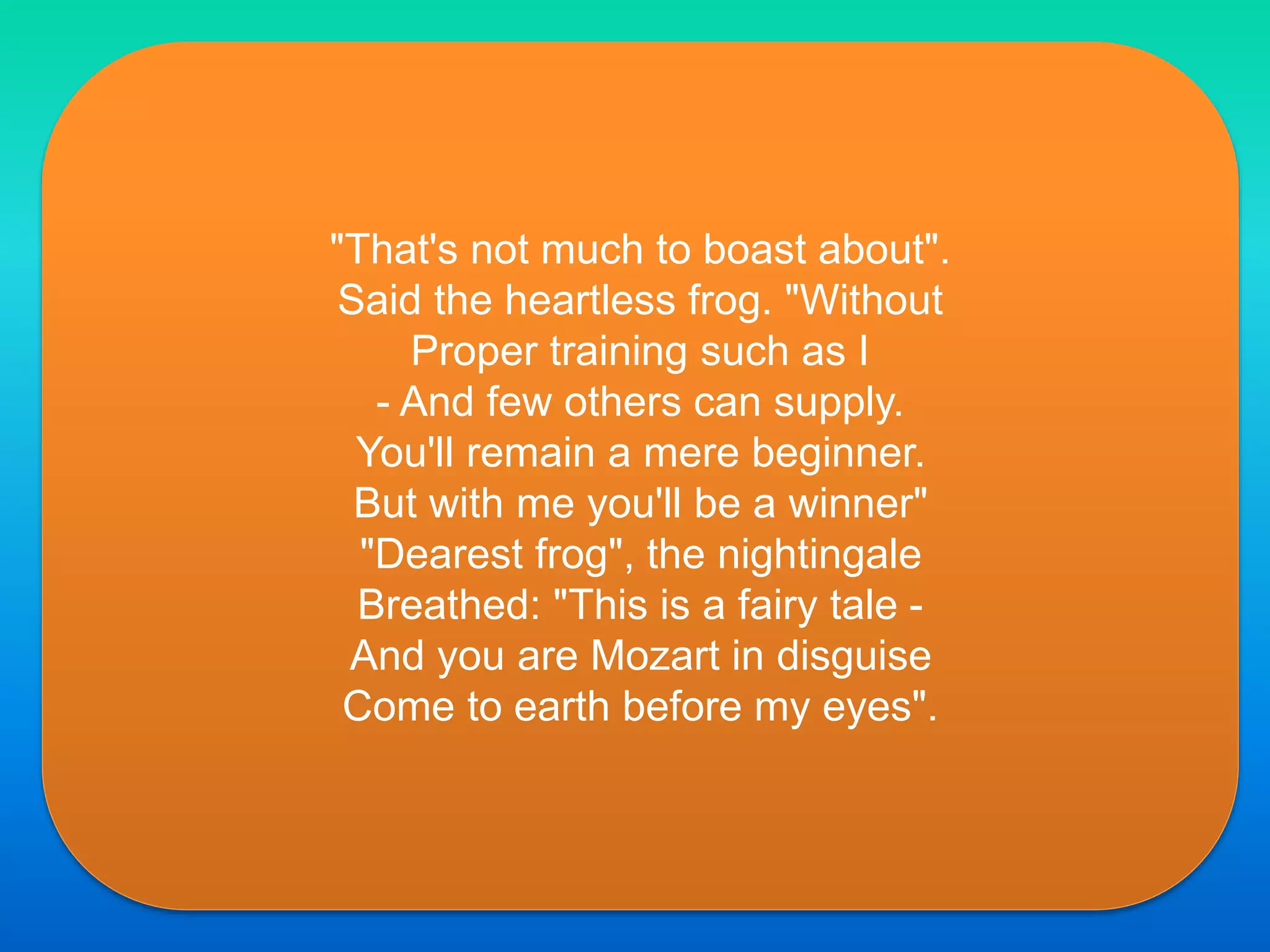 "That's not much to boast about".
Said the heartless frog. "Without
Proper training such as I
- And few others can supply.
You'll remain a mere beginner.
But with me you'll be a winner"
"Dearest frog", the nightingale
Breathed: "This is a fairy tale -
And you are Mozart in disguise
Come to earth before my eyes".
 