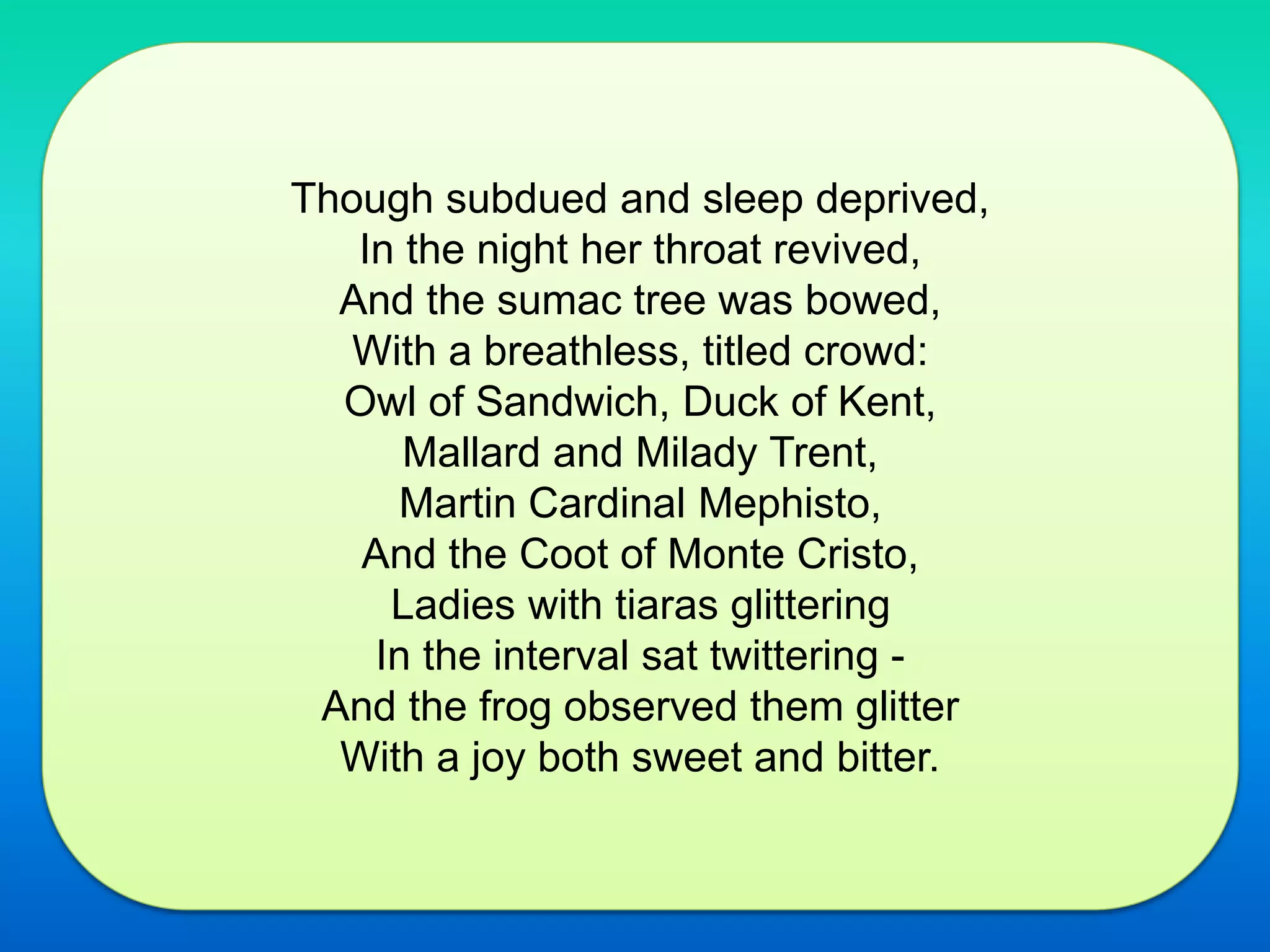 Though subdued and sleep deprived,
In the night her throat revived,
And the sumac tree was bowed,
With a breathless, titled crowd:
Owl of Sandwich, Duck of Kent,
Mallard and Milady Trent,
Martin Cardinal Mephisto,
And the Coot of Monte Cristo,
Ladies with tiaras glittering
In the interval sat twittering -
And the frog observed them glitter
With a joy both sweet and bitter.
 