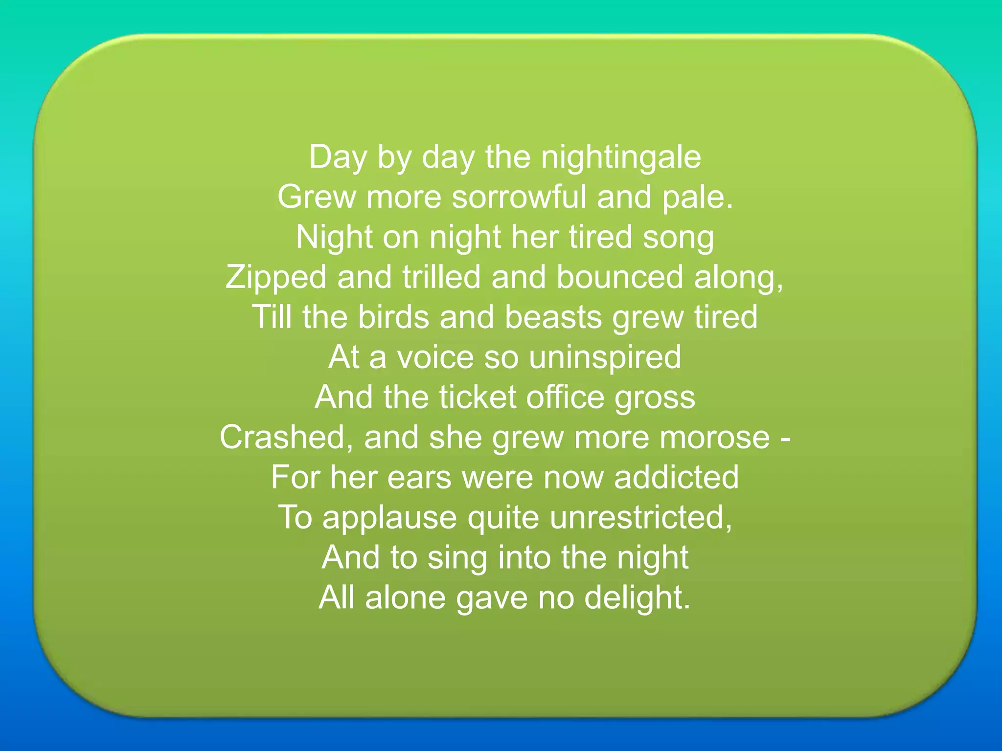 Day by day the nightingale
Grew more sorrowful and pale.
Night on night her tired song
Zipped and trilled and bounced along,
Till the birds and beasts grew tired
At a voice so uninspired
And the ticket office gross
Crashed, and she grew more morose -
For her ears were now addicted
To applause quite unrestricted,
And to sing into the night
All alone gave no delight.
 