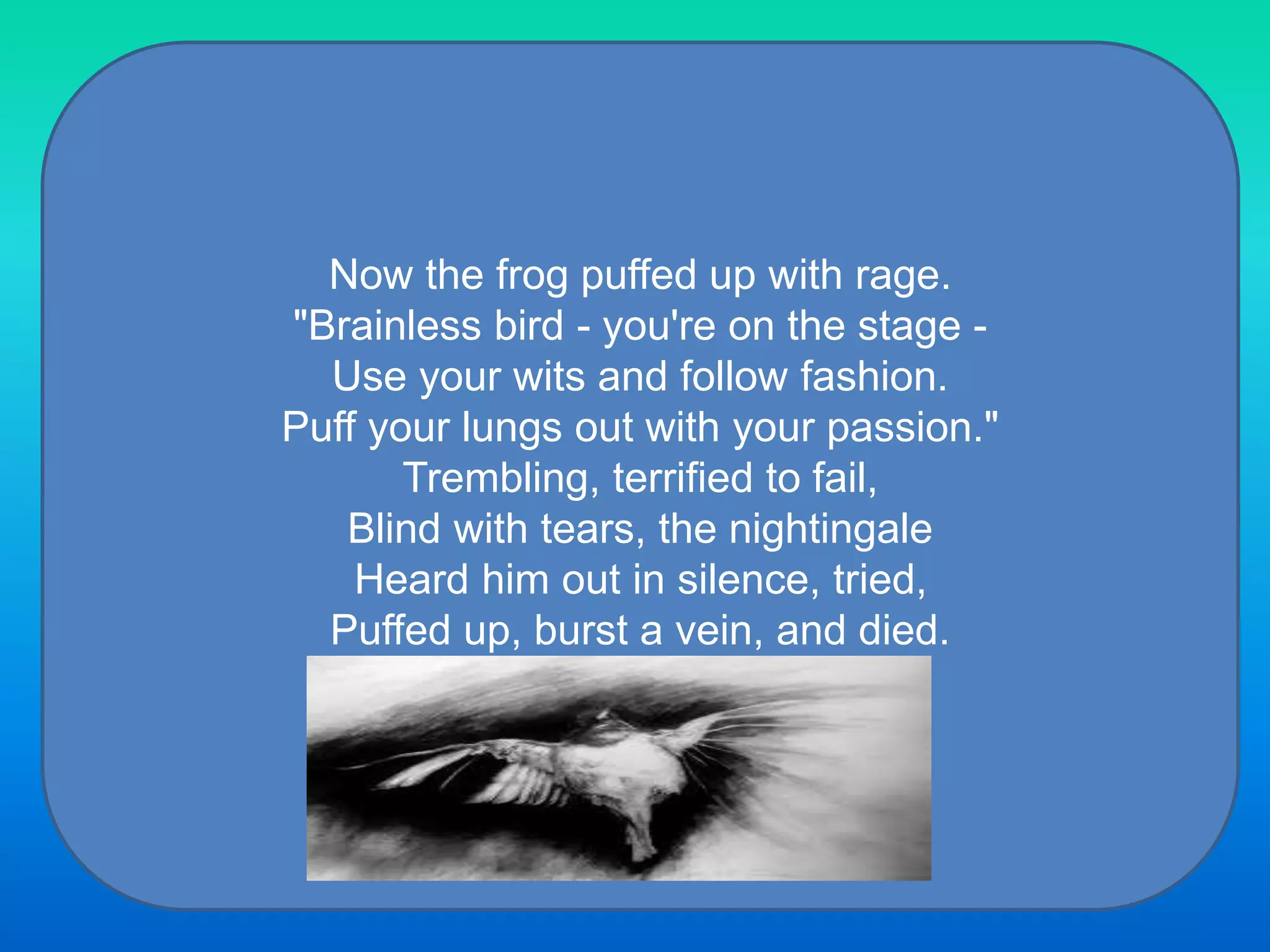 Now the frog puffed up with rage.
"Brainless bird - you're on the stage -
Use your wits and follow fashion.
Puff your lungs out with your passion."
Trembling, terrified to fail,
Blind with tears, the nightingale
Heard him out in silence, tried,
Puffed up, burst a vein, and died.
 