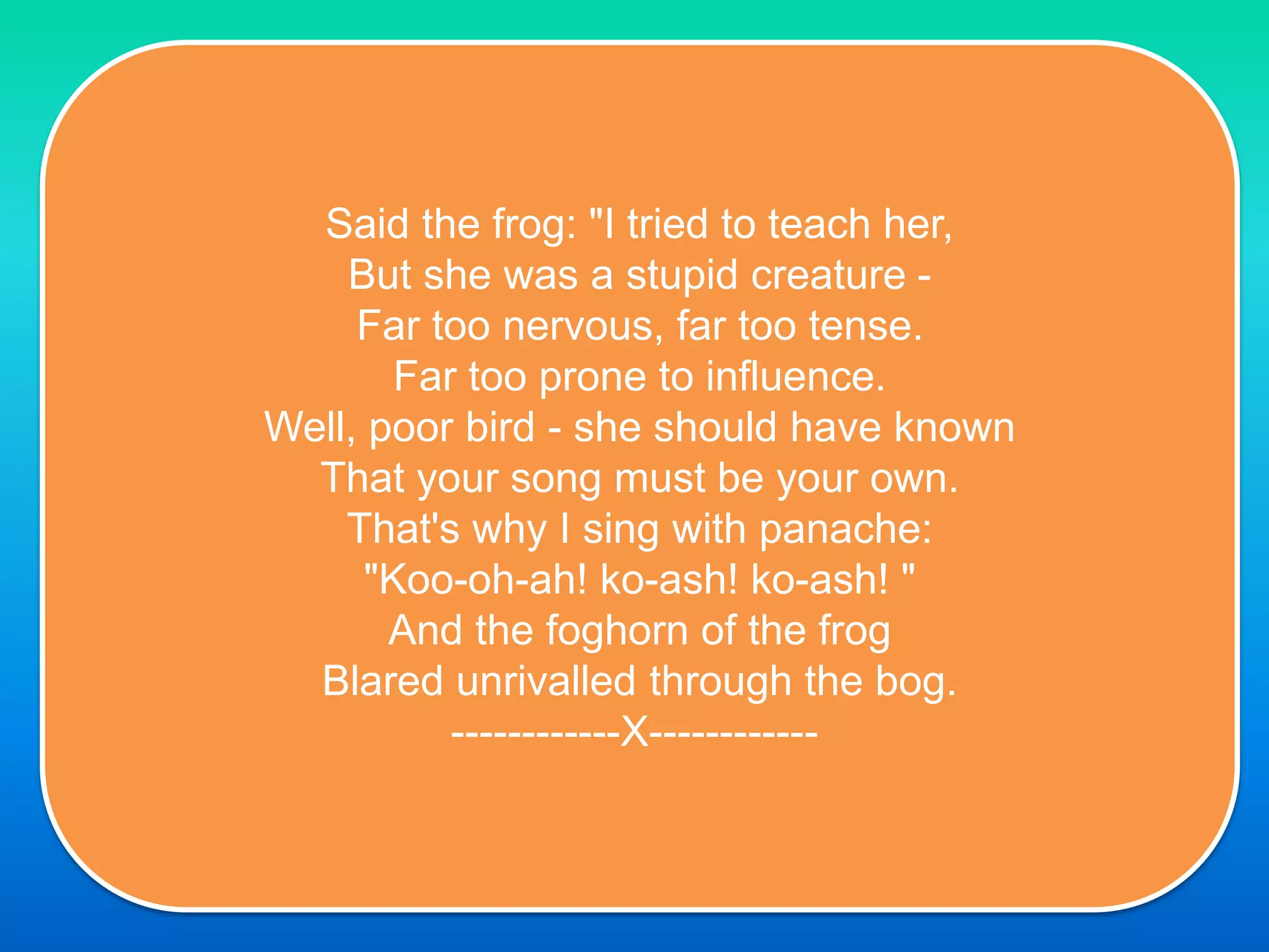 Said the frog: "I tried to teach her,
But she was a stupid creature -
Far too nervous, far too tense.
Far too prone to influence.
Well, poor bird - she should have known
That your song must be your own.
That's why I sing with panache:
"Koo-oh-ah! ko-ash! ko-ash! "
And the foghorn of the frog
Blared unrivalled through the bog.
------------X------------
 