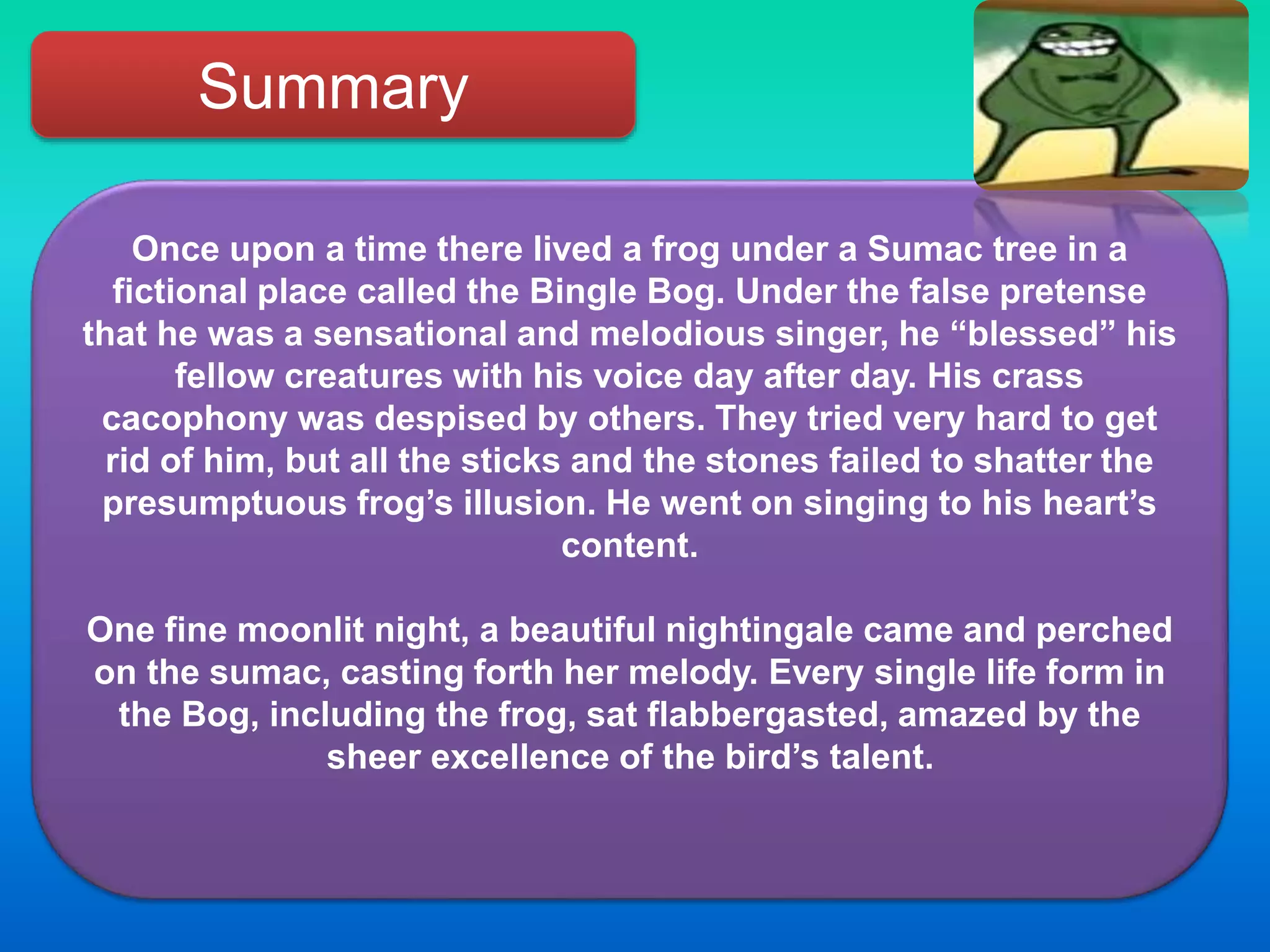 Summary
Once upon a time there lived a frog under a Sumac tree in a
fictional place called the Bingle Bog. Under the false pretense
that he was a sensational and melodious singer, he “blessed” his
fellow creatures with his voice day after day. His crass
cacophony was despised by others. They tried very hard to get
rid of him, but all the sticks and the stones failed to shatter the
presumptuous frog’s illusion. He went on singing to his heart’s
content.
One fine moonlit night, a beautiful nightingale came and perched
on the sumac, casting forth her melody. Every single life form in
the Bog, including the frog, sat flabbergasted, amazed by the
sheer excellence of the bird’s talent.
 