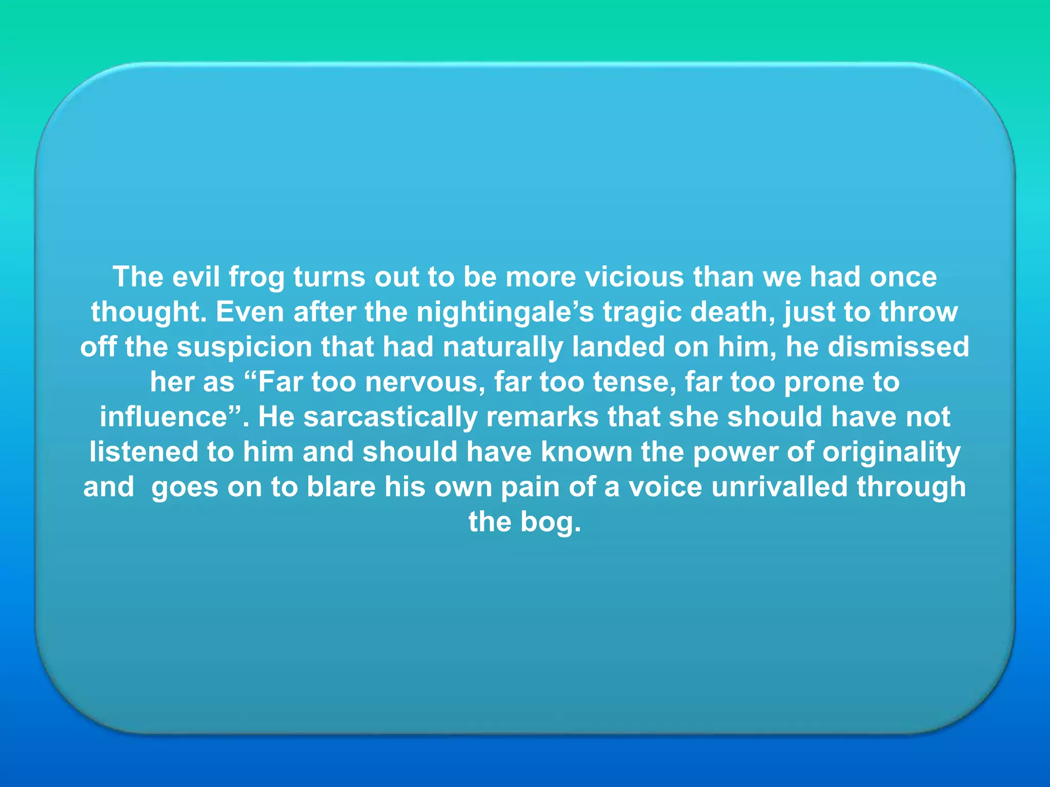 The evil frog turns out to be more vicious than we had once
thought. Even after the nightingale’s tragic death, just to throw
off the suspicion that had naturally landed on him, he dismissed
her as “Far too nervous, far too tense, far too prone to
influence”. He sarcastically remarks that she should have not
listened to him and should have known the power of originality
and goes on to blare his own pain of a voice unrivalled through
the bog.
 