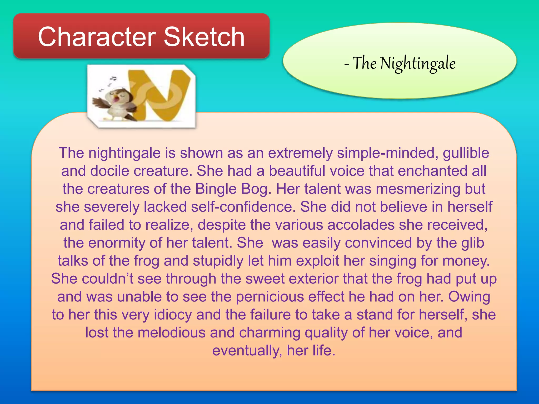 Character Sketch
- The Nightingale
The nightingale is shown as an extremely simple-minded, gullible
and docile creature. She had a beautiful voice that enchanted all
the creatures of the Bingle Bog. Her talent was mesmerizing but
she severely lacked self-confidence. She did not believe in herself
and failed to realize, despite the various accolades she received,
the enormity of her talent. She was easily convinced by the glib
talks of the frog and stupidly let him exploit her singing for money.
She couldn’t see through the sweet exterior that the frog had put up
and was unable to see the pernicious effect he had on her. Owing
to her this very idiocy and the failure to take a stand for herself, she
lost the melodious and charming quality of her voice, and
eventually, her life.
 
