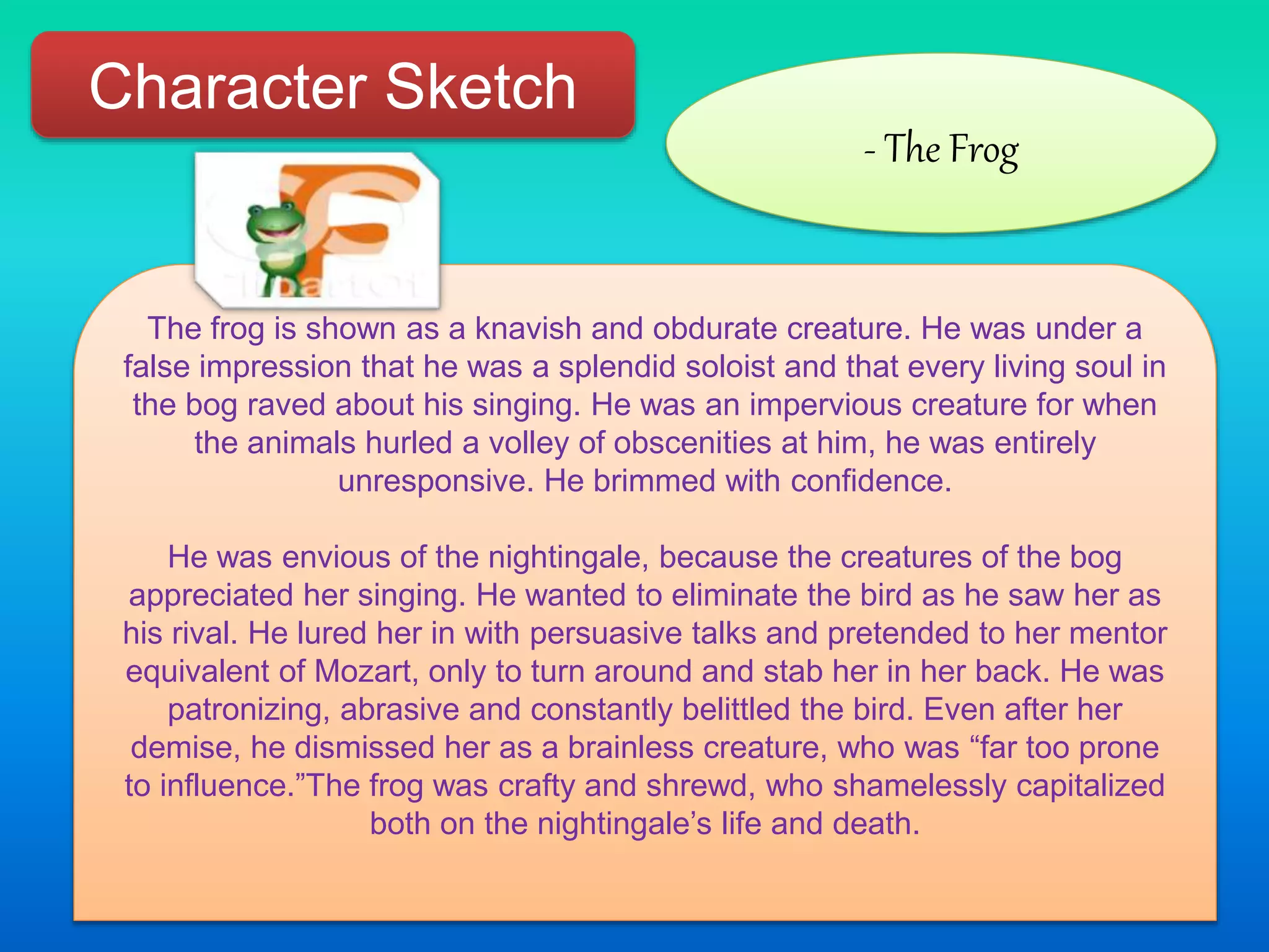 Character Sketch
- The Frog
The frog is shown as a knavish and obdurate creature. He was under a
false impression that he was a splendid soloist and that every living soul in
the bog raved about his singing. He was an impervious creature for when
the animals hurled a volley of obscenities at him, he was entirely
unresponsive. He brimmed with confidence.
He was envious of the nightingale, because the creatures of the bog
appreciated her singing. He wanted to eliminate the bird as he saw her as
his rival. He lured her in with persuasive talks and pretended to her mentor
equivalent of Mozart, only to turn around and stab her in her back. He was
patronizing, abrasive and constantly belittled the bird. Even after her
demise, he dismissed her as a brainless creature, who was “far too prone
to influence.”The frog was crafty and shrewd, who shamelessly capitalized
both on the nightingale’s life and death.
 
