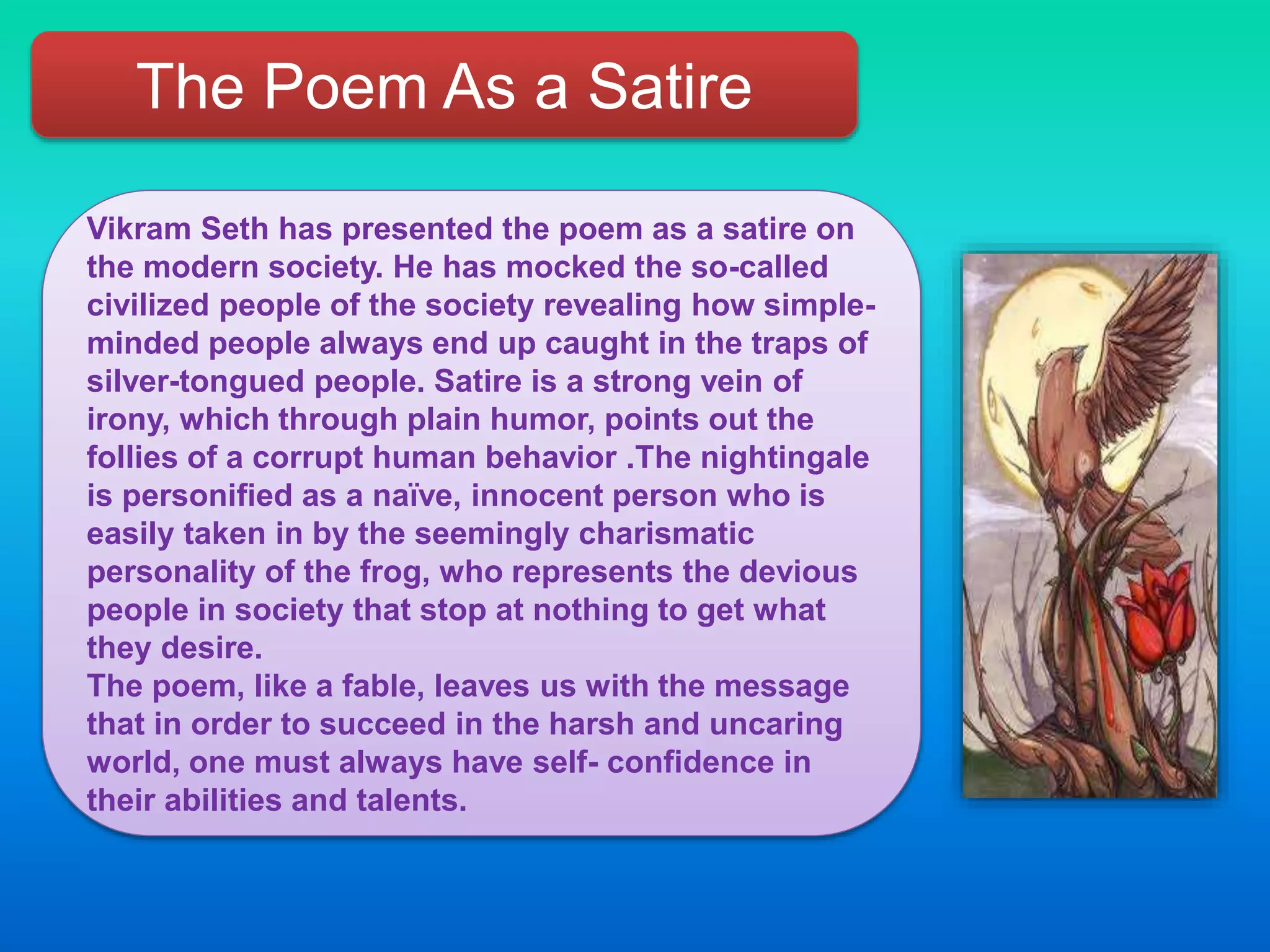 The Poem As a Satire
Vikram Seth has presented the poem as a satire on
the modern society. He has mocked the so-called
civilized people of the society revealing how simple-
minded people always end up caught in the traps of
silver-tongued people. Satire is a strong vein of
irony, which through plain humor, points out the
follies of a corrupt human behavior .The nightingale
is personified as a naïve, innocent person who is
easily taken in by the seemingly charismatic
personality of the frog, who represents the devious
people in society that stop at nothing to get what
they desire.
The poem, like a fable, leaves us with the message
that in order to succeed in the harsh and uncaring
world, one must always have self- confidence in
their abilities and talents.
 