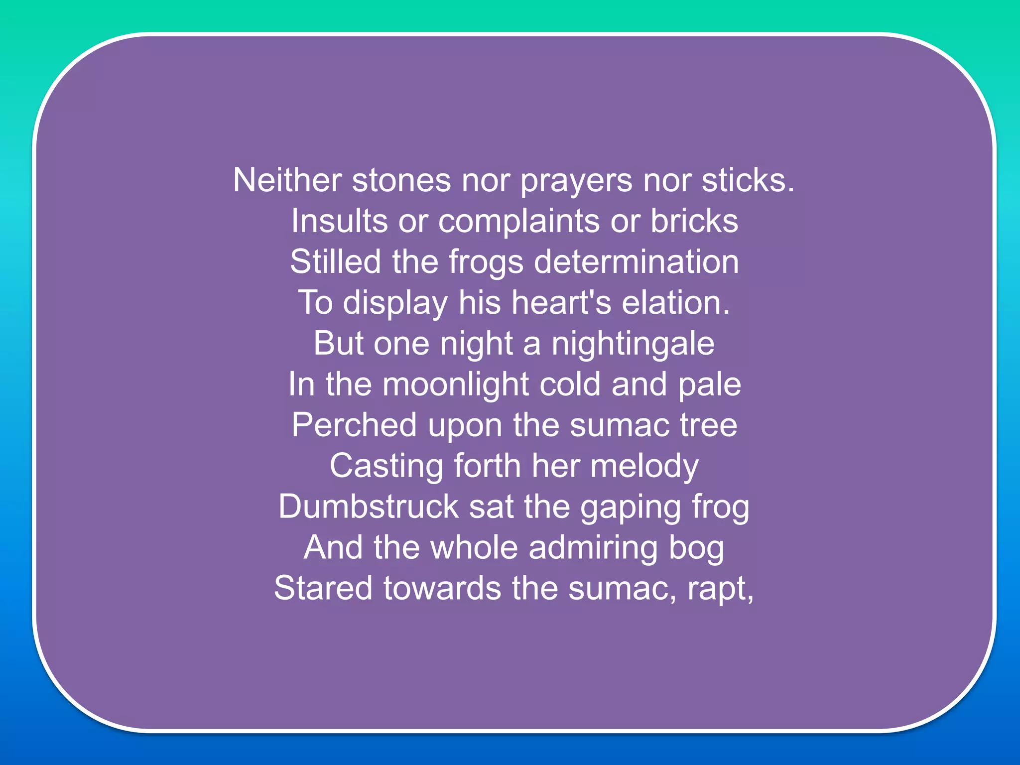 Neither stones nor prayers nor sticks.
Insults or complaints or bricks
Stilled the frogs determination
To display his heart's elation.
But one night a nightingale
In the moonlight cold and pale
Perched upon the sumac tree
Casting forth her melody
Dumbstruck sat the gaping frog
And the whole admiring bog
Stared towards the sumac, rapt,
 