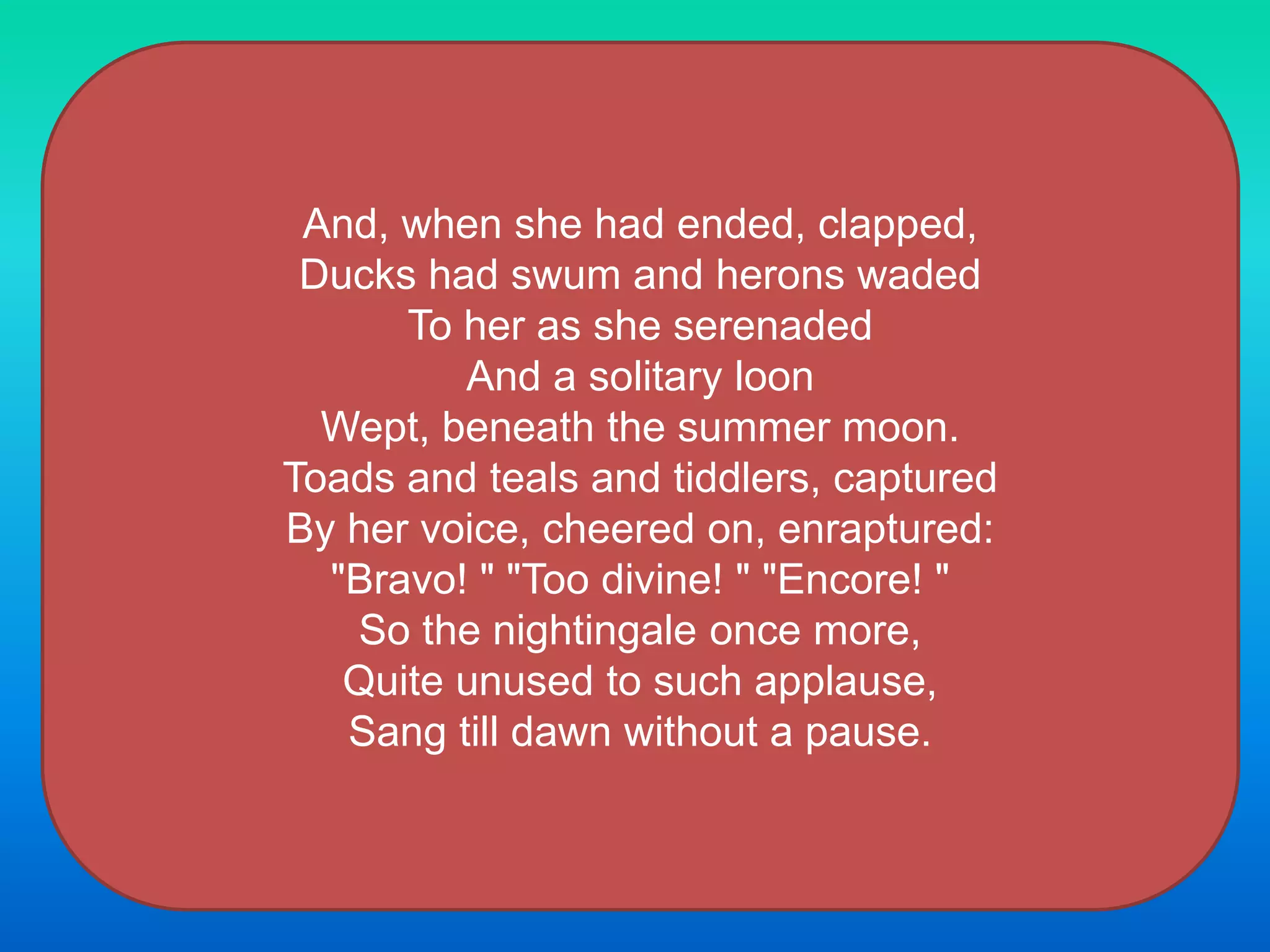 And, when she had ended, clapped,
Ducks had swum and herons waded
To her as she serenaded
And a solitary loon
Wept, beneath the summer moon.
Toads and teals and tiddlers, captured
By her voice, cheered on, enraptured:
"Bravo! " "Too divine! " "Encore! "
So the nightingale once more,
Quite unused to such applause,
Sang till dawn without a pause.
 