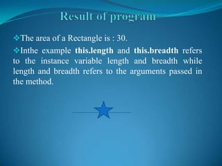 The area of a Rectangle is : 30.
Inthe example this.length and this.breadth refers
to the instance variable length and breadth while
length and breadth refers to the arguments passed in
the method.
 