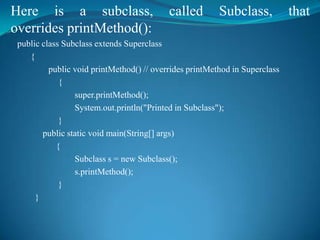 Here is a subclass,                        called        Subclass,           that
overrides printMethod():
 public class Subclass extends Superclass
    {
          public void printMethod() // overrides printMethod in Superclass
             {
                 super.printMethod();
                 System.out.println("Printed in Subclass");
             }
        public static void main(String[] args)
            {
                 Subclass s = new Subclass();
                 s.printMethod();
             }
      }
 
