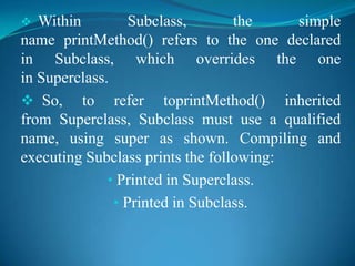   Within         Subclass,       the    simple
name printMethod() refers to the one declared
in Subclass, which overrides the one
in Superclass.
 So, to refer toprintMethod() inherited
from Superclass, Subclass must use a qualified
name, using super as shown. Compiling and
executing Subclass prints the following:
              • Printed in Superclass.
               • Printed in Subclass.
 